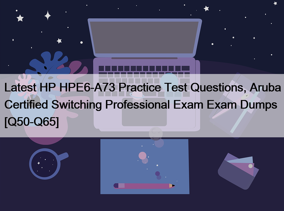 Latest HP HPE6-A73 Practice Test Questions, Aruba Certified Switching Professional Exam Exam Dumps [Q50-Q65]