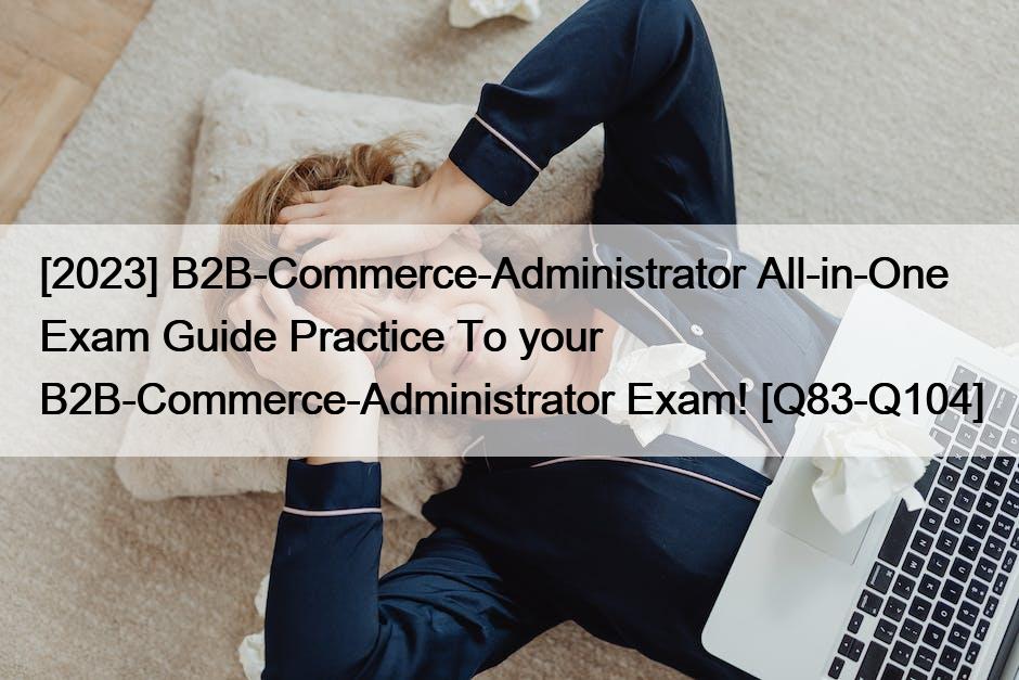 [2023] B2B-Commerce-Administrator All-in-One Exam Guide Practice To your B2B-Commerce-Administrator Exam! [Q83-Q104]