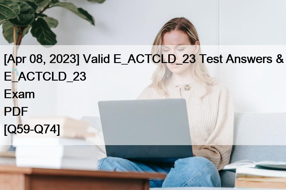 [Apr 08, 2023] Valid E_ACTCLD_23 Test Answers & E_ACTCLD_23 Exam PDF [Q59-Q74]