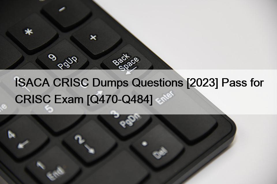 ISACA CRISC Dumps Questions [2023] Pass for CRISC Exam [Q470-Q484]