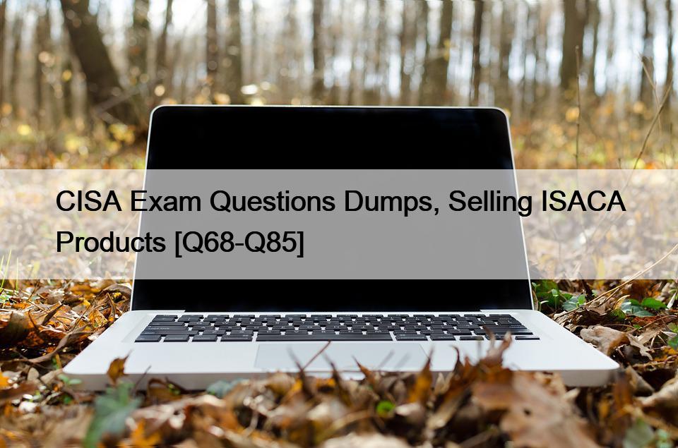 CISA Exam Questions Dumps, Selling ISACA Products [Q68-Q85]