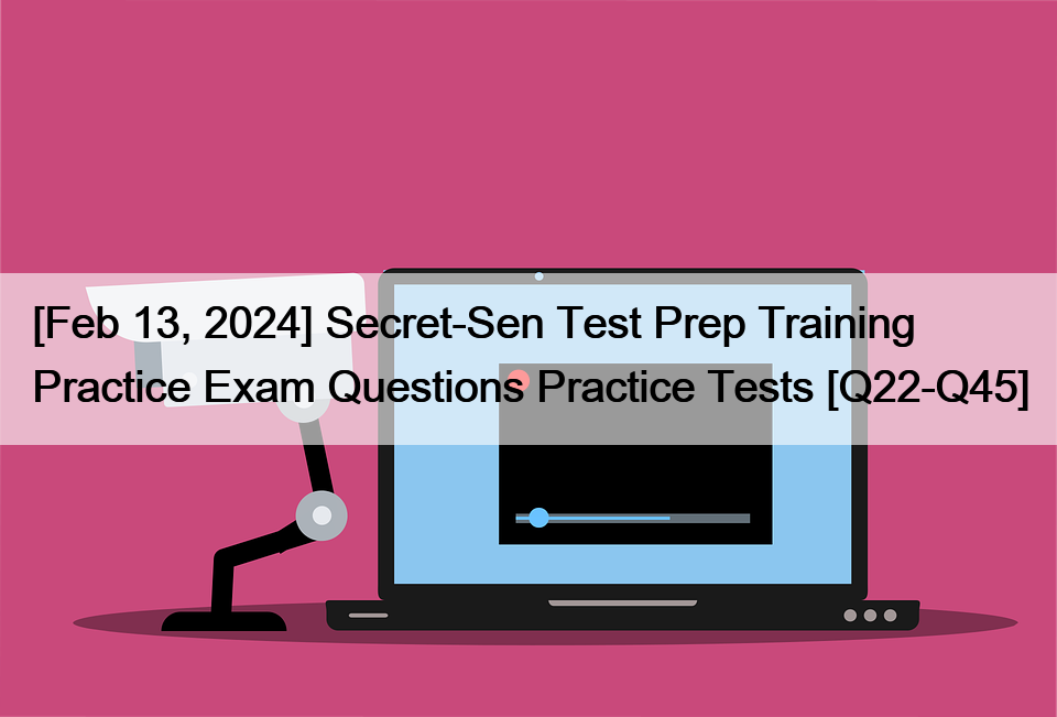 [Feb 13, 2024] Secret-Sen Test Prep Training Practice Exam Questions Practice Tests [Q22-Q45]