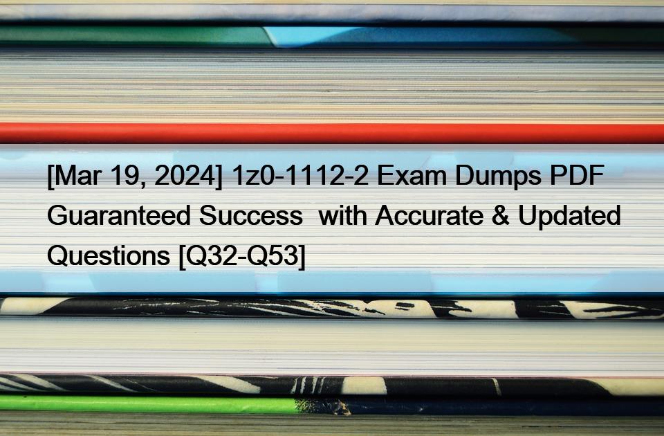 [Mar 19, 2024] 1z0-1112-2 Exam Dumps PDF Guaranteed Success  with Accurate & Updated Questions [Q32-Q53]