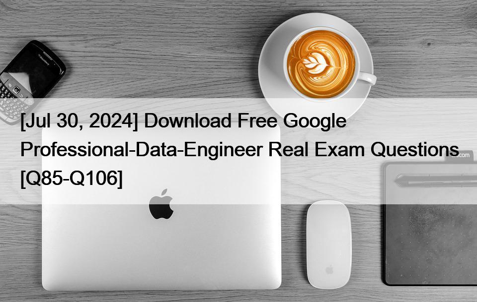 [Jul 30, 2024] Download Free Google Professional-Data-Engineer Real Exam Questions [Q85-Q106]