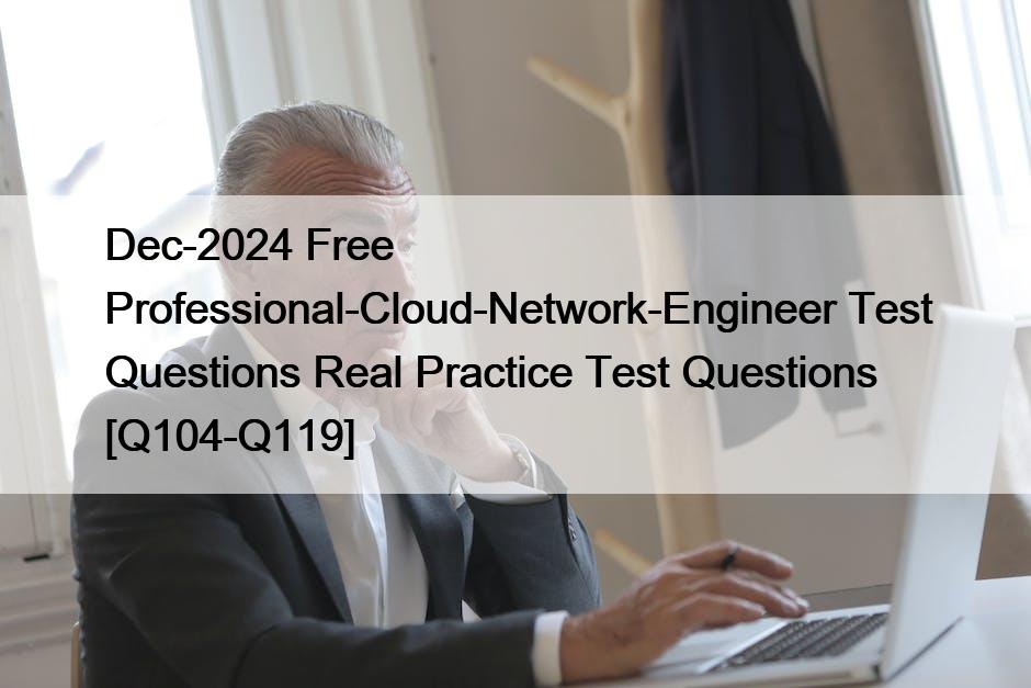 Dec-2024 Free Professional-Cloud-Network-Engineer Test Questions Real Practice Test Questions [Q104-Q119]