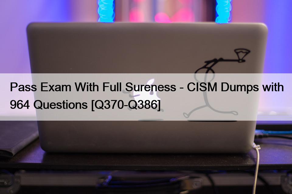 Pass Exam With Full Sureness – CISM Dumps with 964 Questions [Q370-Q386]
