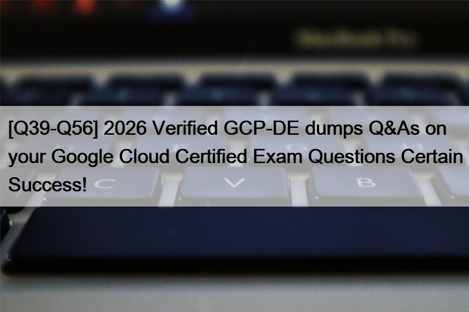 [Q39-Q56] 2026 Verified GCP-DE dumps Q&As on your Google Cloud Certified Exam Questions Certain Success!